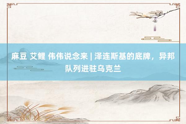 麻豆 艾鲤 伟伟说念来 | 泽连斯基的底牌，异邦队列进驻乌克兰