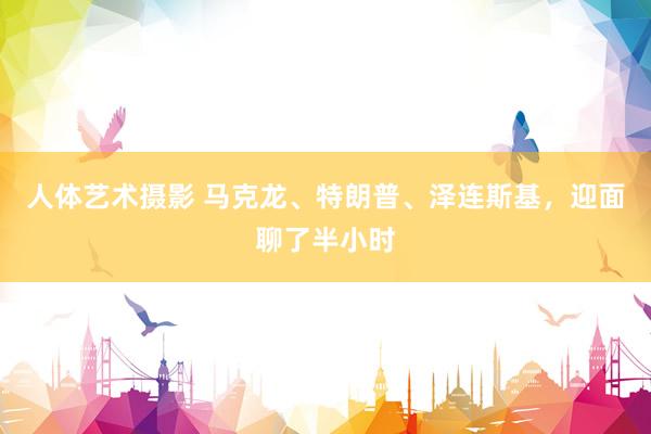 人体艺术摄影 马克龙、特朗普、泽连斯基，迎面聊了半小时