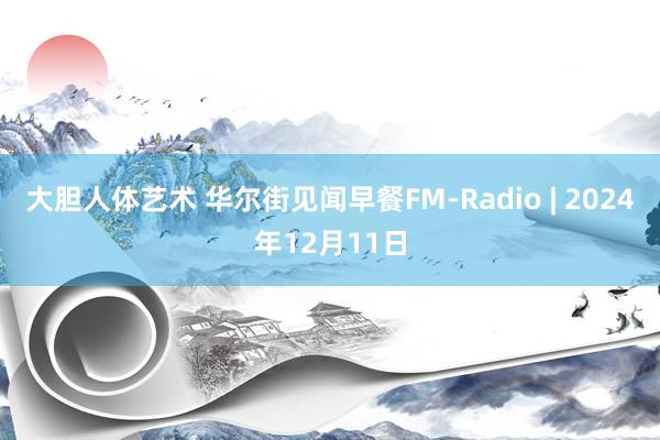 大胆人体艺术 华尔街见闻早餐FM-Radio | 2024年12月11日