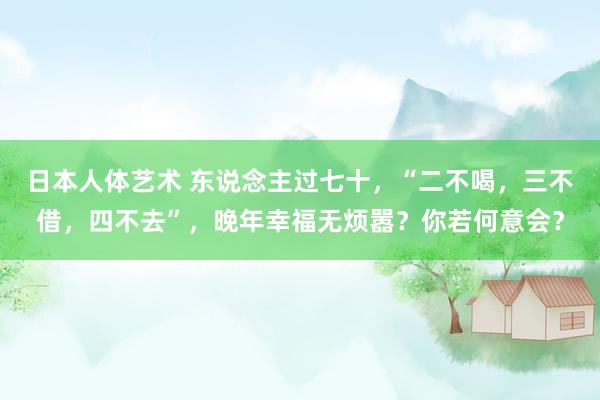 日本人体艺术 东说念主过七十，“二不喝，三不借，四不去”，晚年幸福无烦嚣？你若何意会？