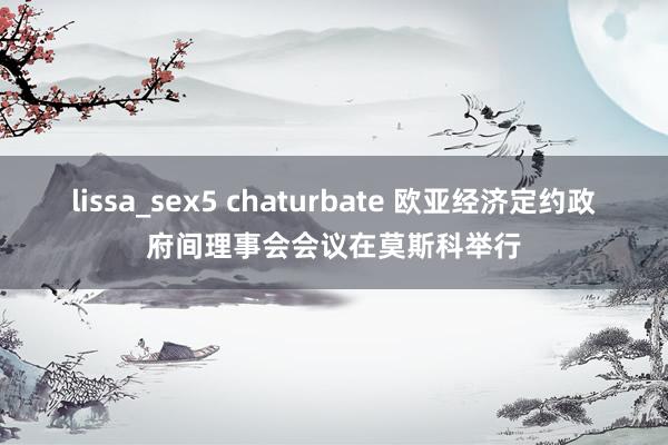 lissa_sex5 chaturbate 欧亚经济定约政府间理事会会议在莫斯科举行