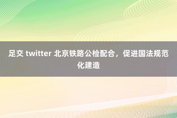 足交 twitter 北京铁路公检配合，促进国法规范化建造