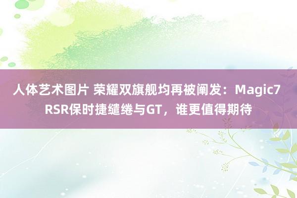 人体艺术图片 荣耀双旗舰均再被阐发：Magic7 RSR保时捷缱绻与GT，谁更值得期待