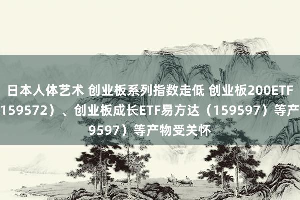 日本人体艺术 创业板系列指数走低 创业板200ETF易方达（159572）、创业板成长ETF易方达（159597）等产物受关怀