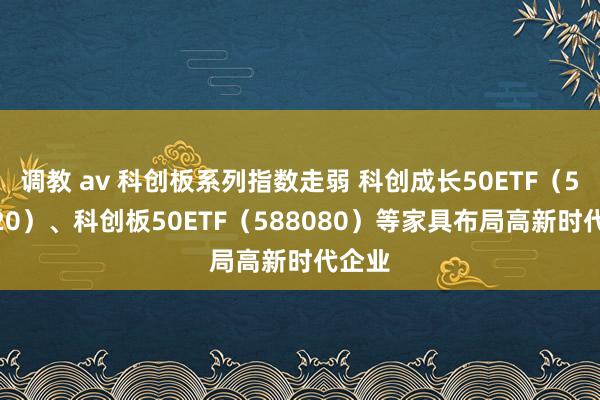 调教 av 科创板系列指数走弱 科创成长50ETF（588020）、科创板50ETF（588080）等家具布局高新时代企业