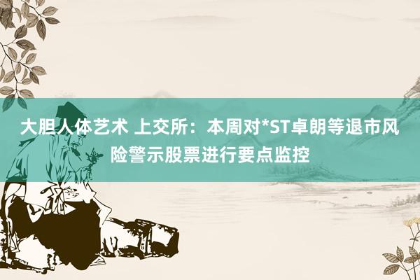 大胆人体艺术 上交所：本周对*ST卓朗等退市风险警示股票进行要点监控