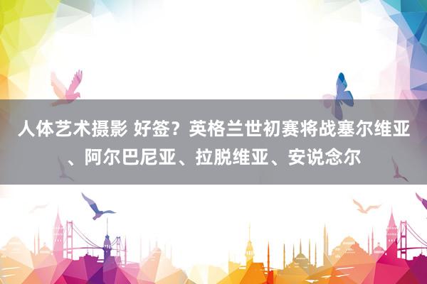 人体艺术摄影 好签？英格兰世初赛将战塞尔维亚、阿尔巴尼亚、拉脱维亚、安说念尔