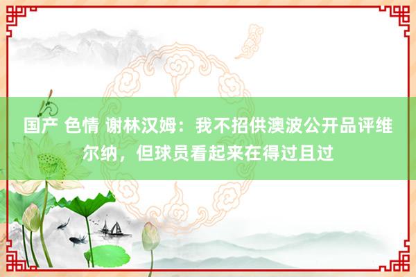 国产 色情 谢林汉姆：我不招供澳波公开品评维尔纳，但球员看起来在得过且过