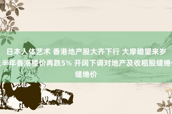 日本人体艺术 香港地产股大齐下行 大摩瞻望来岁上半年香港楼价再跌5% 开阔下调对地产及收租股缱绻价