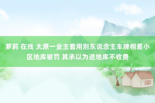 萝莉 在线 太原一业主套用别东说念主车牌相差小区地库被罚 其承以为进地库不收费