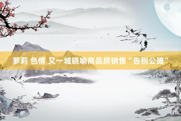 萝莉 色情 又一城晓喻商品房销售“告别公摊”