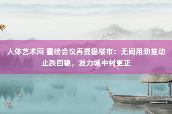 人体艺术网 重磅会议再提稳楼市：无间用劲推动止跌回稳，发力城中村更正