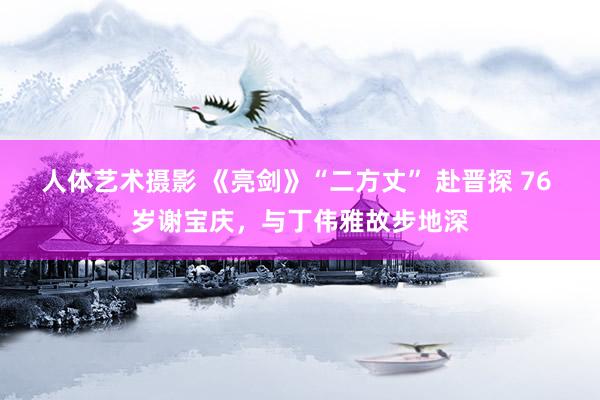 人体艺术摄影 《亮剑》“二方丈” 赴晋探 76 岁谢宝庆，与丁伟雅故步地深