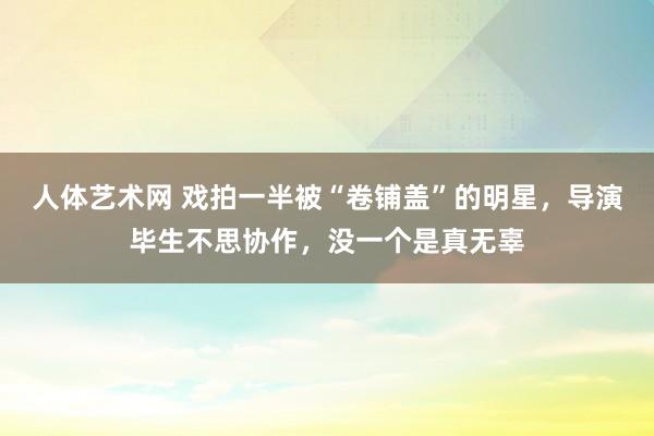 人体艺术网 戏拍一半被“卷铺盖”的明星，导演毕生不思协作，没一个是真无辜