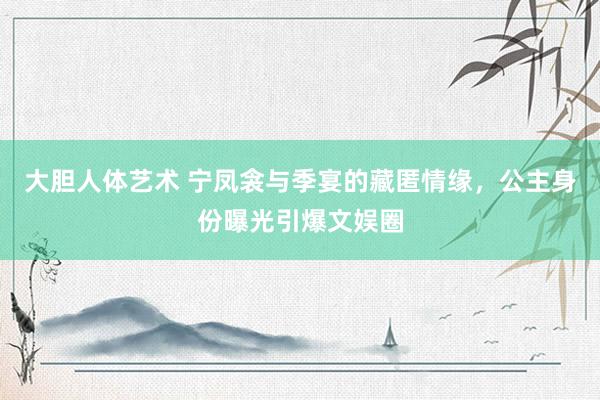 大胆人体艺术 宁凤衾与季宴的藏匿情缘，公主身份曝光引爆文娱圈