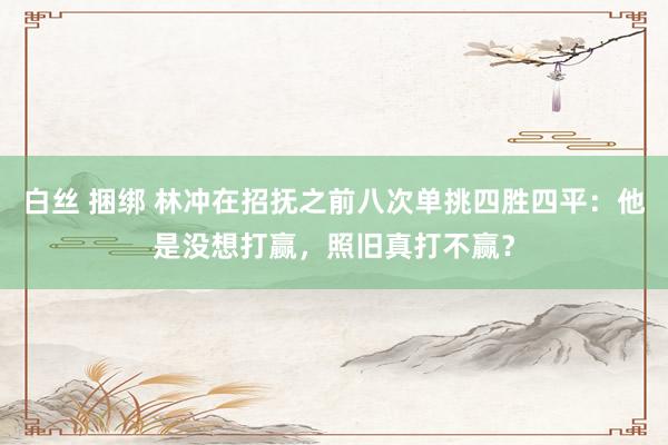 白丝 捆绑 林冲在招抚之前八次单挑四胜四平：他是没想打赢，照旧真打不赢？