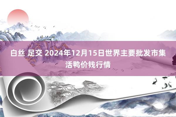 白丝 足交 2024年12月15日世界主要批发市集活鸭价钱行情