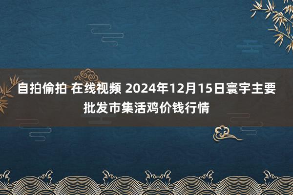自拍偷拍 在线视频 2024年12月15日寰宇主要批发市集活鸡价钱行情