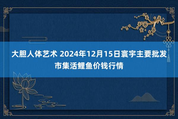 大胆人体艺术 2024年12月15日寰宇主要批发市集活鲤鱼价钱行情