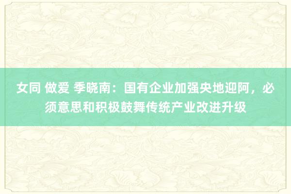女同 做爱 季晓南：国有企业加强央地迎阿，必须意思和积极鼓舞传统产业改进升级