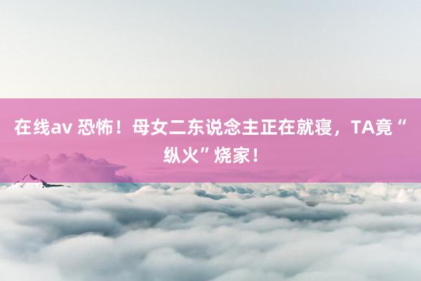 在线av 恐怖!母女二东说念主正在就寝,TA竟“纵火”烧家!