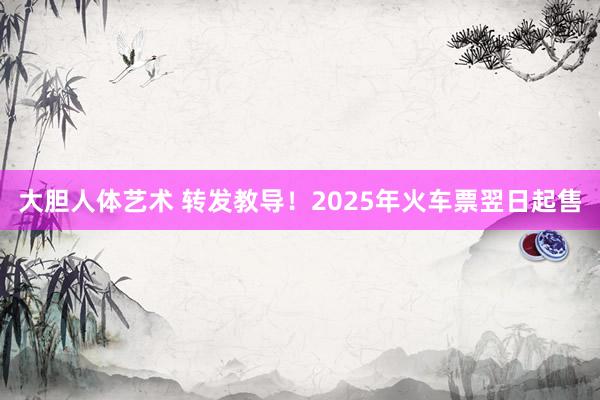 大胆人体艺术 转发教导！2025年火车票翌日起售