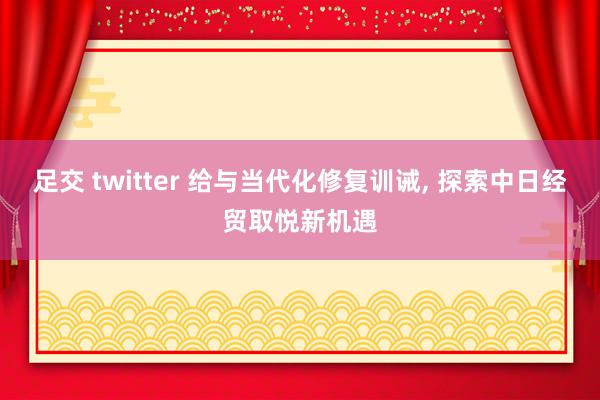 足交 twitter 给与当代化修复训诫， 探索中日经贸取悦新机遇