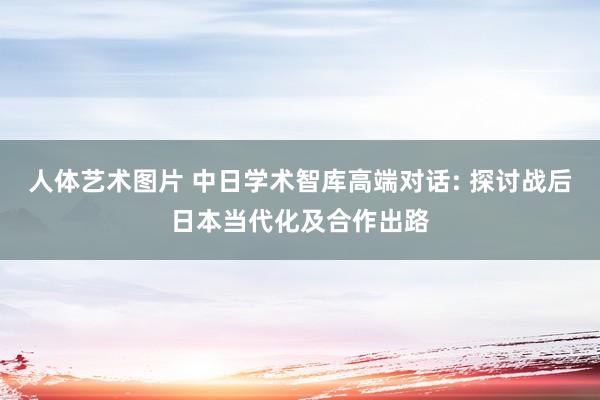 人体艺术图片 中日学术智库高端对话: 探讨战后日本当代化及合作出路