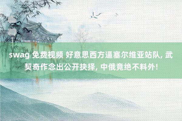 swag 免费视频 好意思西方逼塞尔维亚站队， 武契奇作念出公开抉择， 中俄竟绝不料外!