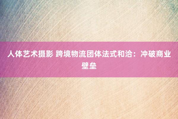 人体艺术摄影 跨境物流团体法式和洽：冲破商业壁垒