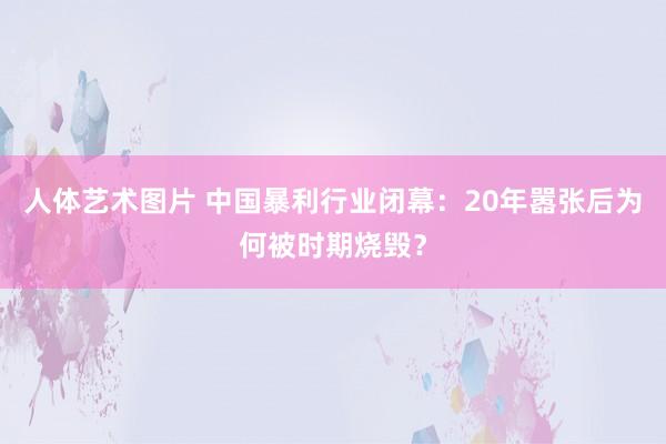 人体艺术图片 中国暴利行业闭幕：20年嚣张后为何被时期烧毁？
