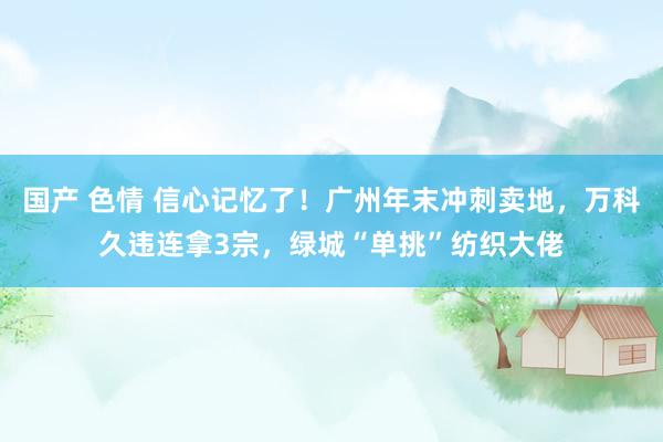 国产 色情 信心记忆了！广州年末冲刺卖地，万科久违连拿3宗，绿城“单挑”纺织大佬