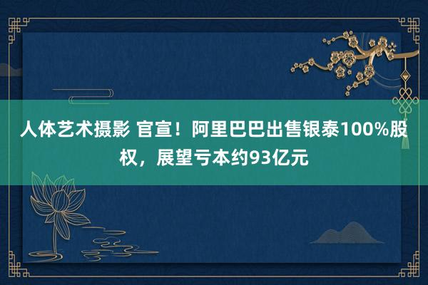 人体艺术摄影 官宣！阿里巴巴出售银泰100%股权，展望亏本约93亿元