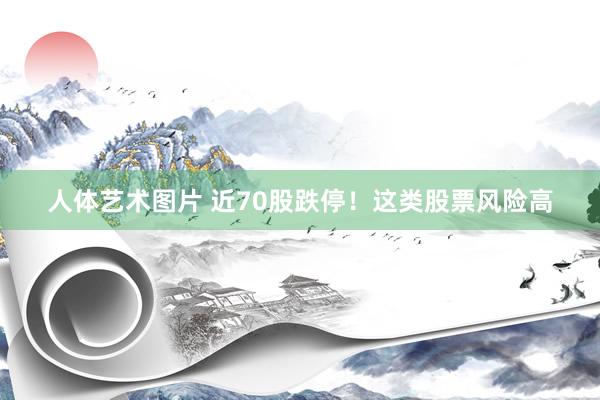 人体艺术图片 近70股跌停！这类股票风险高