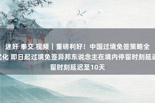 迷奸 拳交 视频｜重磅利好！中国过境免签策略全面放宽优化 即日起过境免签异邦东说念主在境内停留时刻延迟至10天