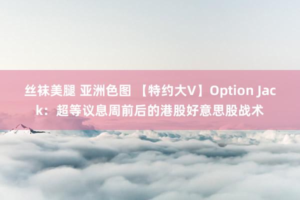 丝袜美腿 亚洲色图 【特约大V】Option Jack：超等议息周前后的港股好意思股战术