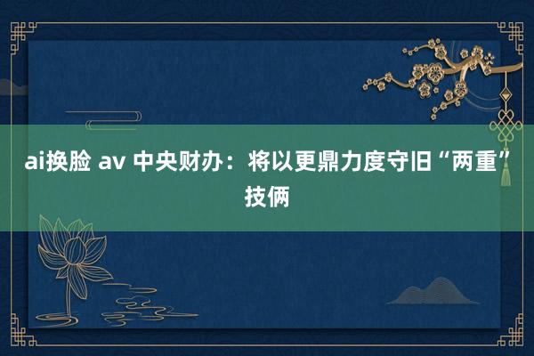 ai换脸 av 中央财办：将以更鼎力度守旧“两重”技俩