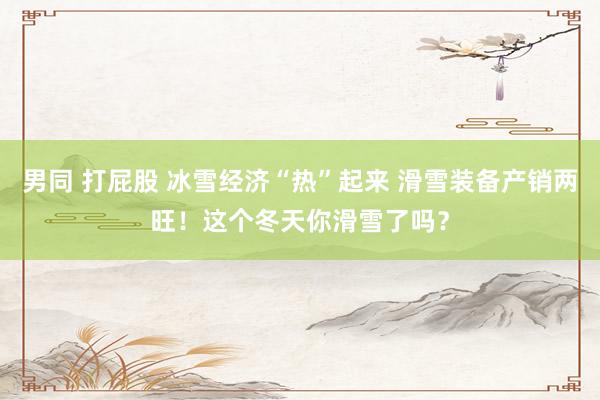 男同 打屁股 冰雪经济“热”起来 滑雪装备产销两旺！这个冬天你滑雪了吗？