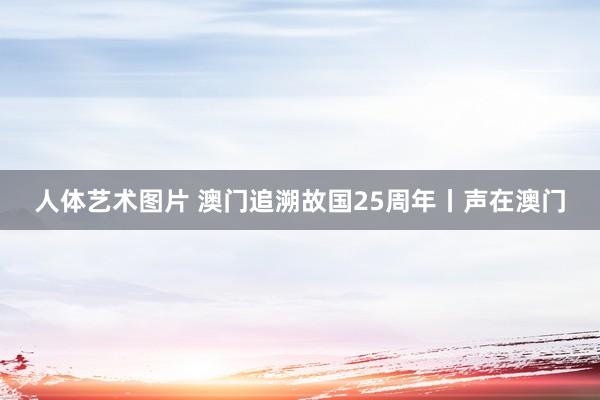 人体艺术图片 澳门追溯故国25周年丨声在澳门