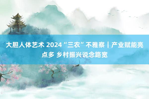大胆人体艺术 2024“三农”不雅察｜产业赋能亮点多 乡村振兴说念路宽