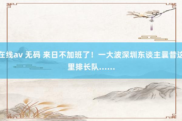 在线av 无码 来日不加班了！一大波深圳东谈主曩昔这里排长队......