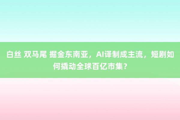白丝 双马尾 掘金东南亚，AI译制成主流，短剧如何撬动全球百亿市集？