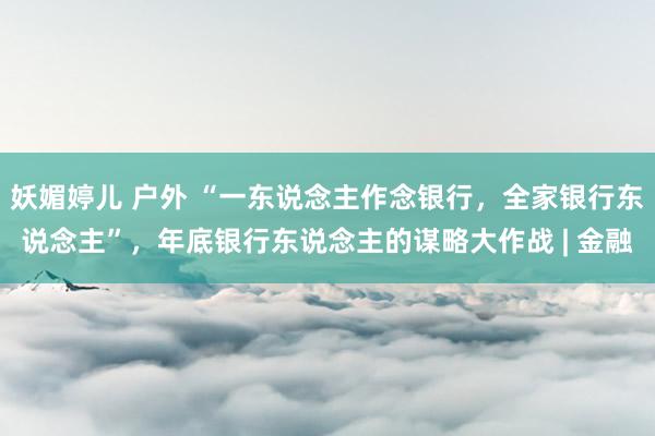 妖媚婷儿 户外 “一东说念主作念银行，全家银行东说念主”，年底银行东说念主的谋略大作战 | 金融