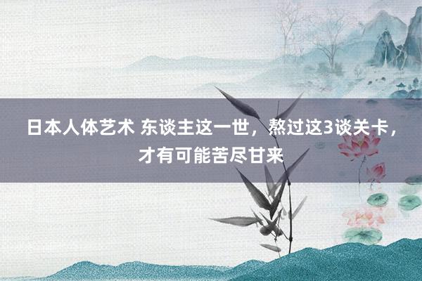 日本人体艺术 东谈主这一世，熬过这3谈关卡，才有可能苦尽甘来