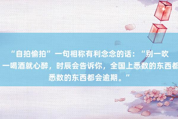“自拍偷拍” 一句相称有利念念的话：“别一吹风就抽搭，一喝酒就心醉，时辰会告诉你，全国上悉数的东西都会逾期。”