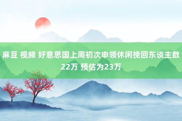 麻豆 视频 好意思国上周初次申领休闲挽回东谈主数22万 预估为23万