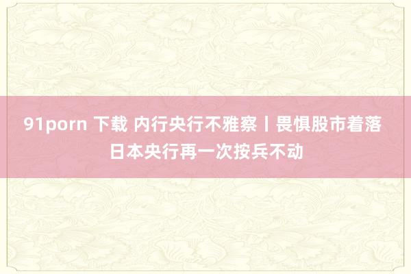 91porn 下载 内行央行不雅察丨畏惧股市着落 日本央行再一次按兵不动