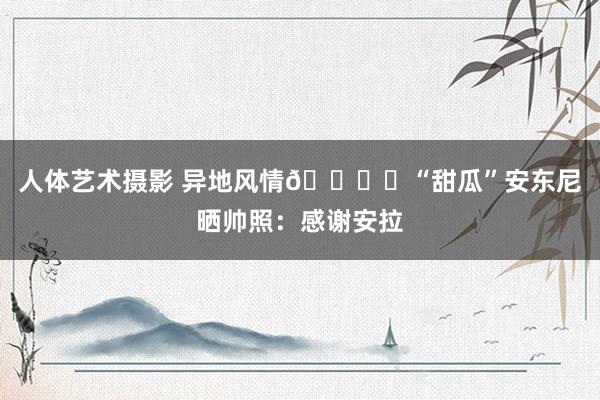 人体艺术摄影 异地风情🏜️“甜瓜”安东尼晒帅照：感谢安拉