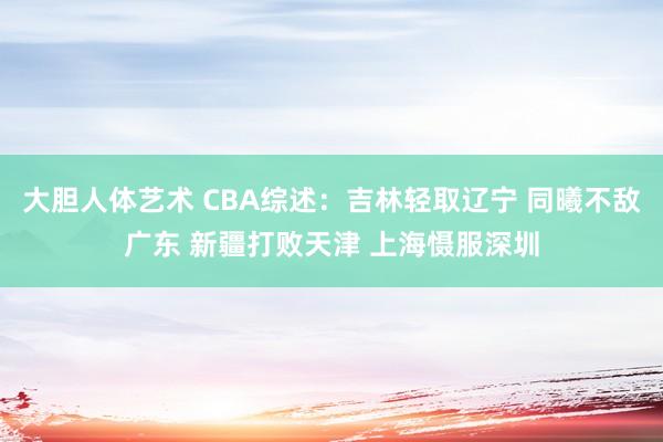 大胆人体艺术 CBA综述：吉林轻取辽宁 同曦不敌广东 新疆打败天津 上海慑服深圳