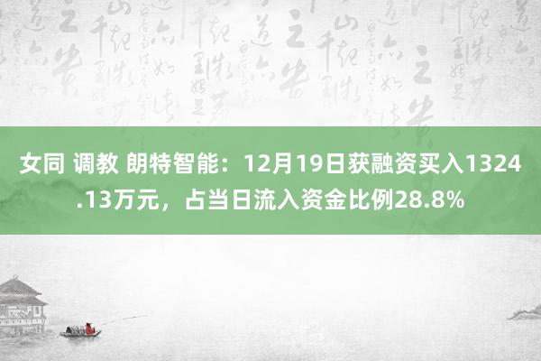 女同 调教 朗特智能：12月19日获融资买入1324.13万元，占当日流入资金比例28.8%